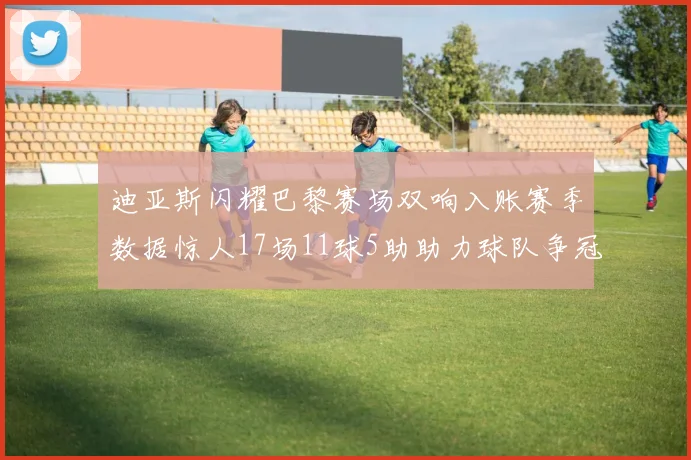 迪亚斯闪耀巴黎赛场双响入账赛季数据惊人17场11球5助助力球队争冠