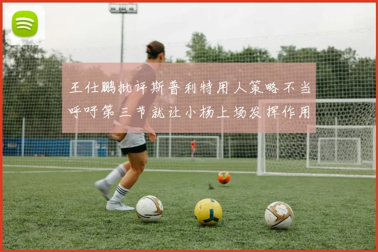 王仕鹏批评斯普利特用人策略不当呼吁第三节就让小杨上场发挥作用