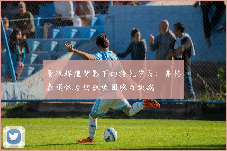 曼联辉煌背影下的挣扎岁月：弗格森退休后的教练困境与挑战