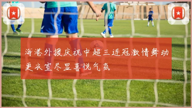 海港外援庆祝中超三连冠激情舞动更衣室尽显喜悦气氛