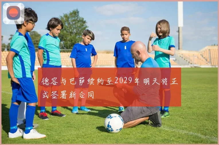 德容与巴萨续约至2029年明天将正式签署新合同