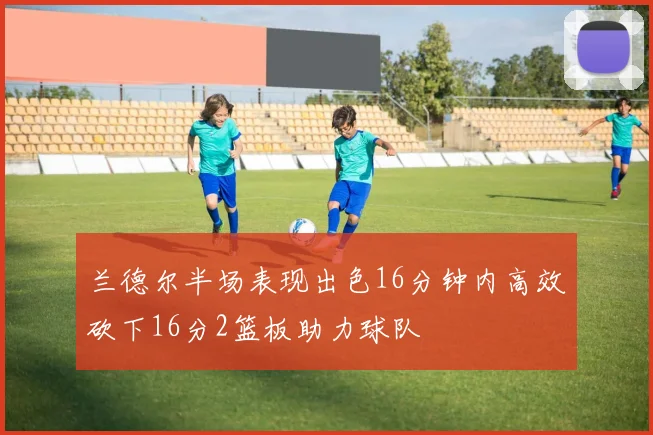 兰德尔半场表现出色16分钟内高效砍下16分2篮板助力球队