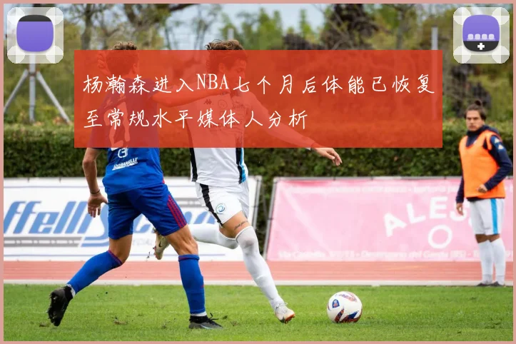杨瀚森进入NBA七个月后体能已恢复至常规水平媒体人分析