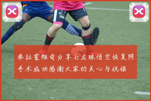 弗拉霍维奇分享七龙珠悟空恢复照手术成功感谢大家的关心与祝福