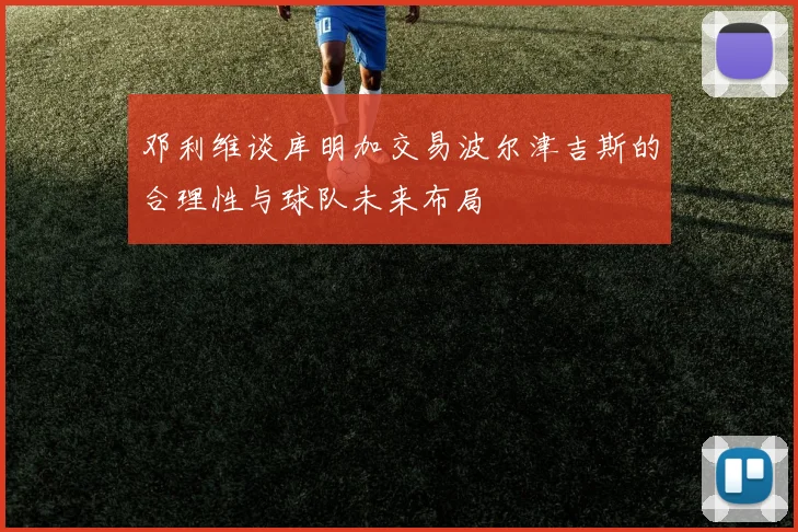 邓利维谈库明加交易波尔津吉斯的合理性与球队未来布局