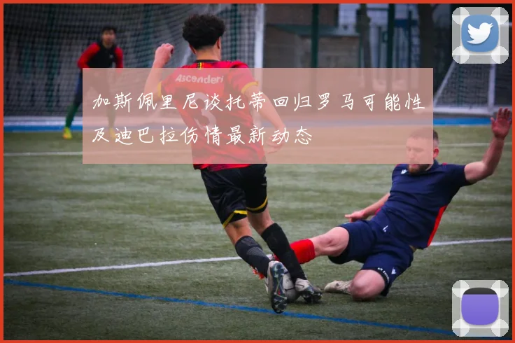 加斯佩里尼谈托蒂回归罗马可能性及迪巴拉伤情最新动态