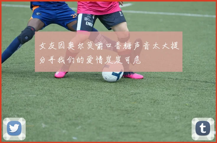 女友因奥尔莫嚼口香糖声音太大提分手我们的爱情岌岌可危