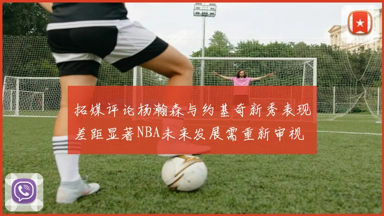 拓媒评论杨瀚森与约基奇新秀表现差距显著NBA未来发展需重新审视