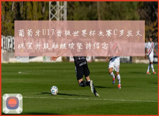 葡萄牙U17晋级世界杯决赛C罗发文祝贺并鼓励继续坚持信念