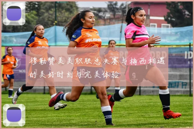 穆勒赞美美职联总决赛与梅西相遇的美好时刻与完美体验