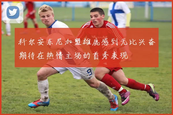 科尔安东尼加盟雄鹿感到无比兴奋期待在热情主场的首秀表现