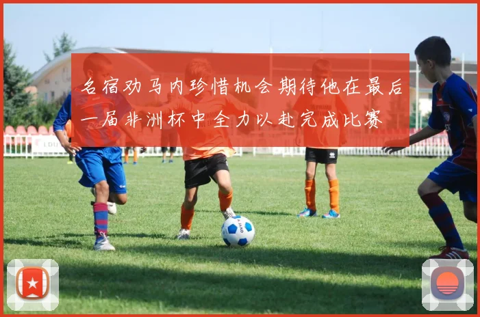 名宿劝马内珍惜机会期待他在最后一届非洲杯中全力以赴完成比赛
