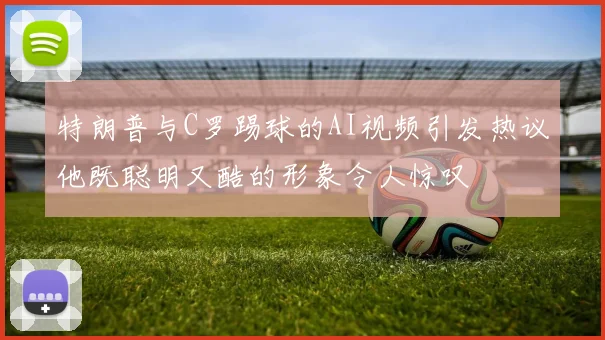 特朗普与C罗踢球的AI视频引发热议他既聪明又酷的形象令人惊叹