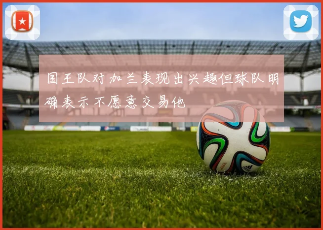 国王队对加兰表现出兴趣但球队明确表示不愿意交易他