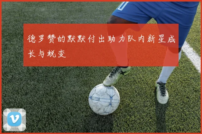 德罗赞的默默付出助力队内新星成长与蜕变