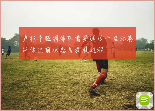卢指导强调球队需要通过十场比赛评估当前状态与发展过程