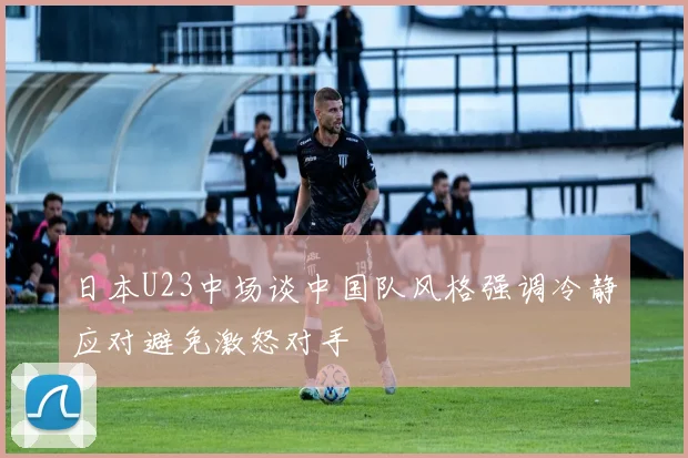 日本U23中场谈中国队风格强调冷静应对避免激怒对手