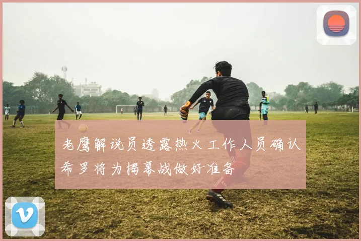 老鹰解说员透露热火工作人员确认希罗将为揭幕战做好准备