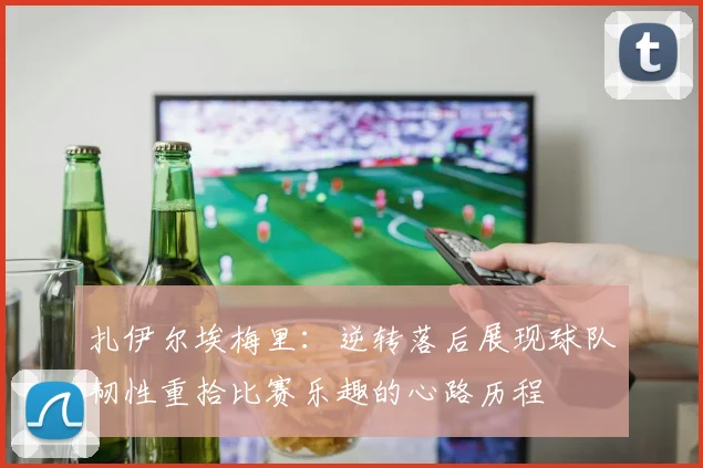扎伊尔埃梅里：逆转落后展现球队韧性重拾比赛乐趣的心路历程