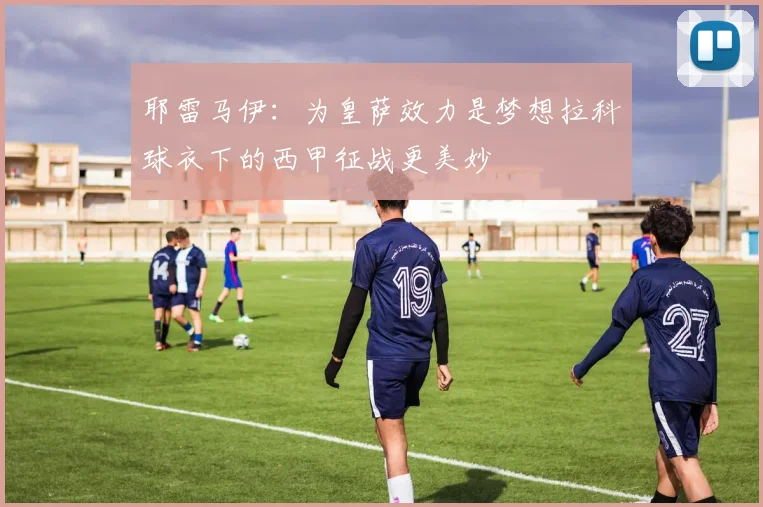 耶雷马伊：为皇萨效力是梦想拉科球衣下的西甲征战更美妙