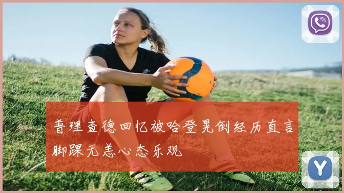 普理查德回忆被哈登晃倒经历直言脚踝无恙心态乐观