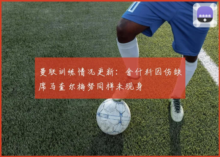曼联训练情况更新：舍什科因伤缺席马奎尔梅努同样未现身