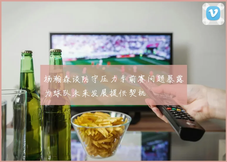 杨瀚森谈防守压力季前赛问题暴露为球队未来发展提供契机
