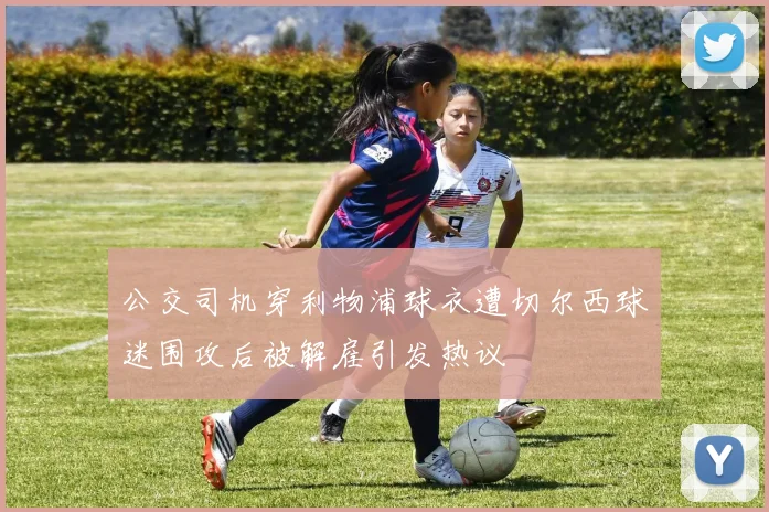 公交司机穿利物浦球衣遭切尔西球迷围攻后被解雇引发热议