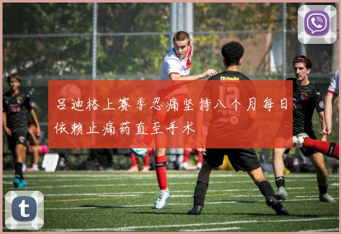 吕迪格上赛季忍痛坚持八个月每日依赖止痛药直至手术