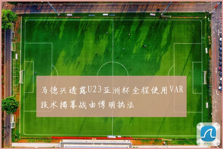 马德兴透露U23亚洲杯全程使用VAR技术揭幕战由傅明执法