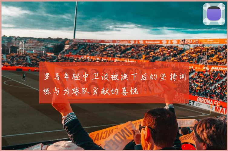 罗马年轻中卫谈被换下后的坚持训练与为球队贡献的喜悦
